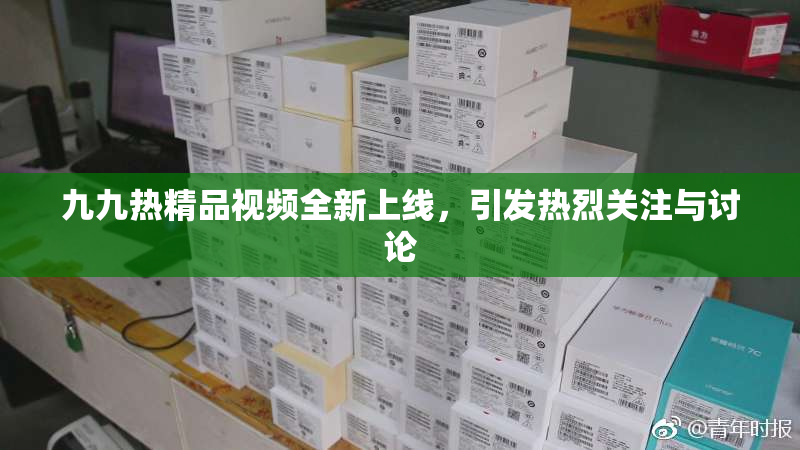 九九热精品视频全新上线，引发热烈关注与讨论