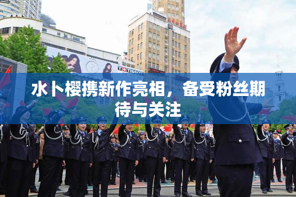 水卜樱携新作亮相，备受粉丝期待与关注