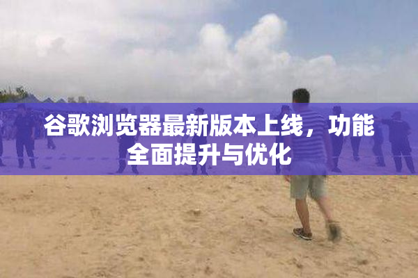 谷歌浏览器最新版本上线，功能全面提升与优化