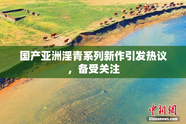 国产亚洲淫青系列新作引发热议，备受关注