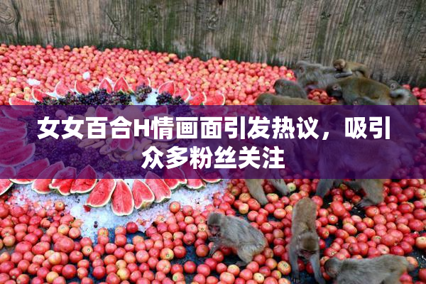 女女百合H情画面引发热议，吸引众多粉丝关注