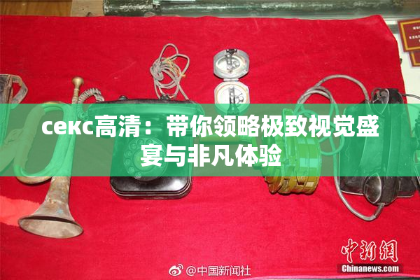 ceкс高清：带你领略极致视觉盛宴与非凡体验