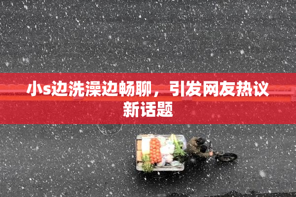 小s边洗澡边畅聊，引发网友热议新话题