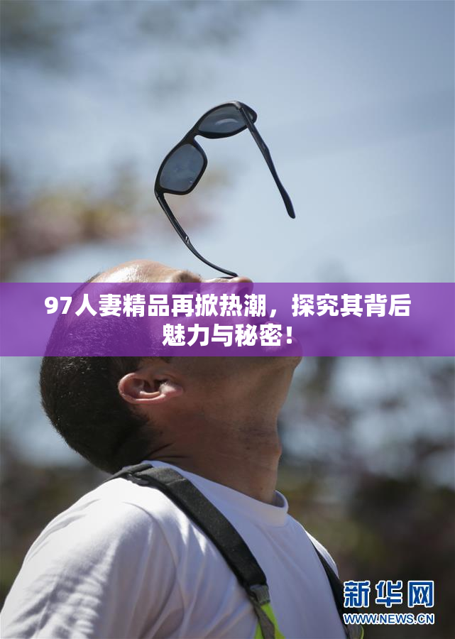 97人妻精品再掀热潮，探究其背后魅力与秘密！