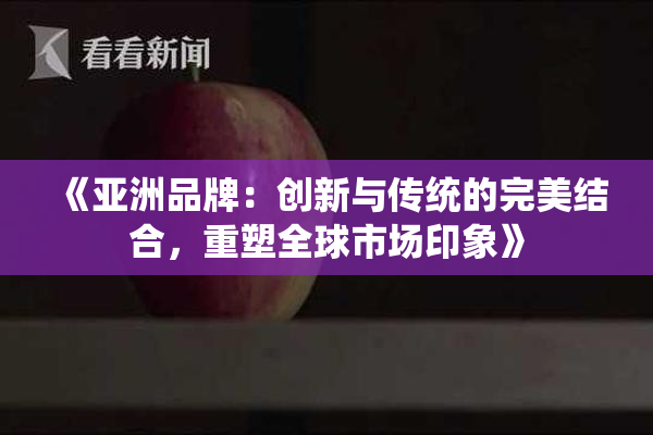 《亚洲品牌：创新与传统的完美结合，重塑全球市场印象》