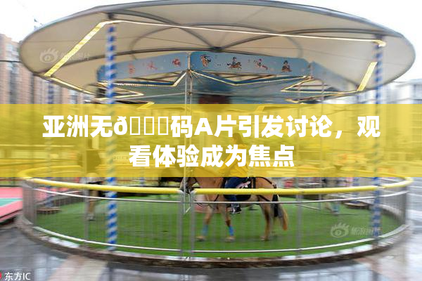 亚洲无🈚码A片引发讨论，观看体验成为焦点