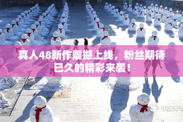 真人48新作震撼上线，粉丝期待已久的精彩来袭！