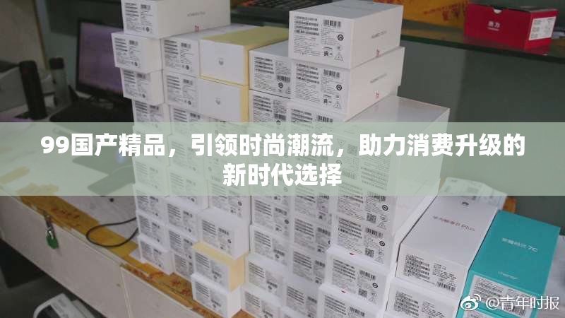 99国产精品，引领时尚潮流，助力消费升级的新时代选择