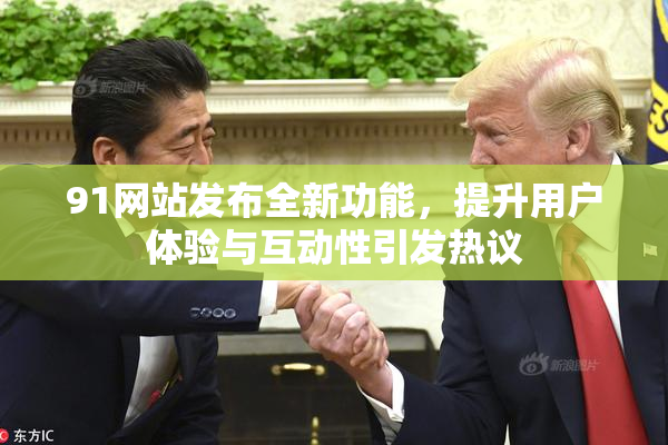 91网站发布全新功能，提升用户体验与互动性引发热议