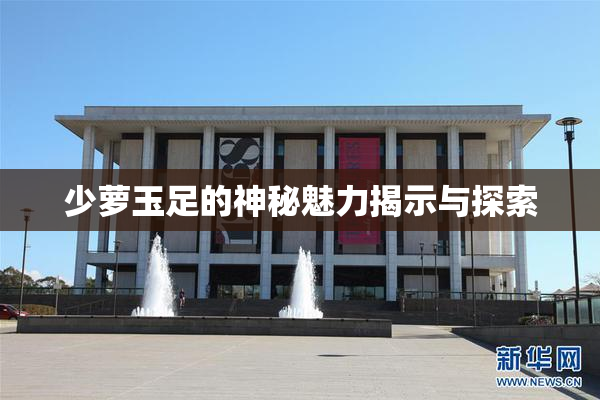 少萝玉足的神秘魅力揭示与探索