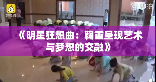 《明星狂想曲：鞠重呈现艺术与梦想的交融》
