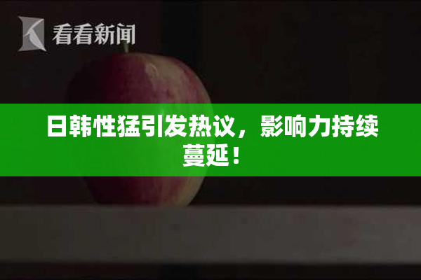 日韩性猛引发热议，影响力持续蔓延！