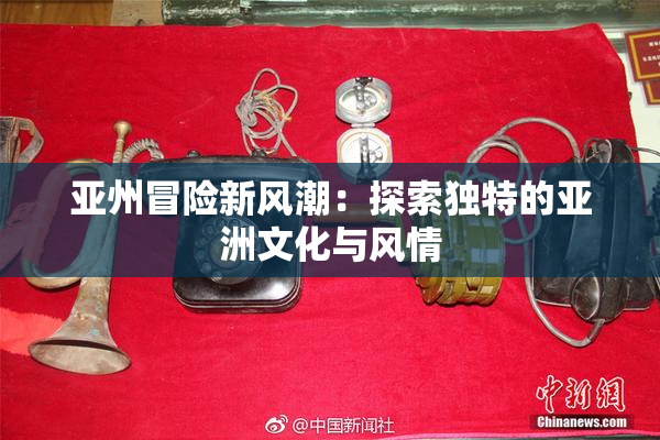 亚州冒险新风潮：探索独特的亚洲文化与风情