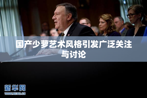 国产少萝艺术风格引发广泛关注与讨论