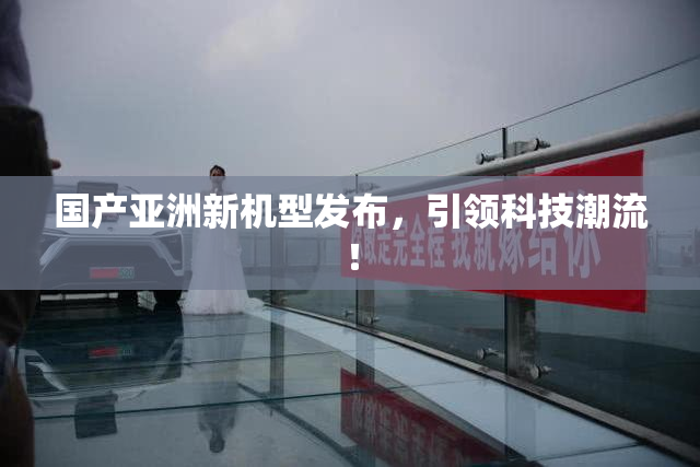 国产亚洲新机型发布，引领科技潮流！