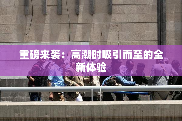重磅来袭：高潮时吸引而至的全新体验