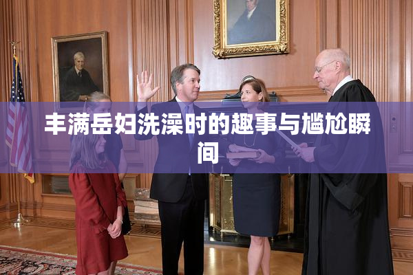 丰满岳妇洗澡时的趣事与尴尬瞬间