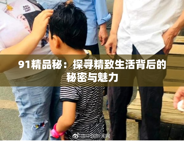 91精品秘：探寻精致生活背后的秘密与魅力