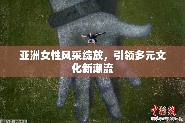 亚洲女性风采绽放，引领多元文化新潮流