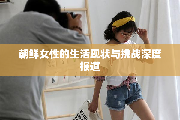 朝鲜女性的生活现状与挑战深度报道