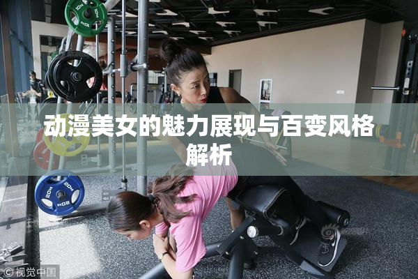动漫美女的魅力展现与百变风格解析