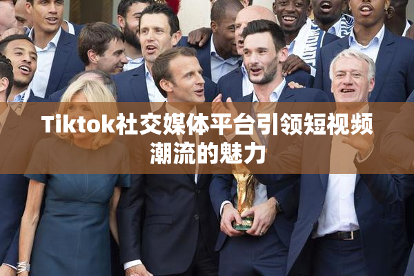 Tiktok社交媒体平台引领短视频潮流的魅力