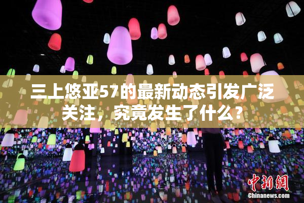 三上悠亚57的最新动态引发广泛关注，究竟发生了什么？