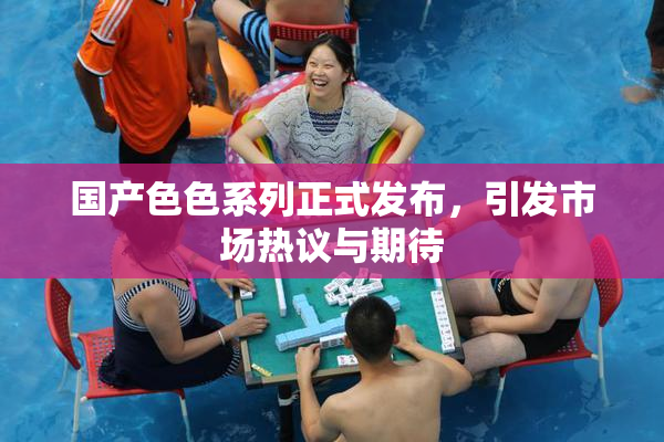 国产色色系列正式发布，引发市场热议与期待