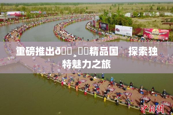 重磅推出🌸‌✿精品国　探索独特魅力之旅