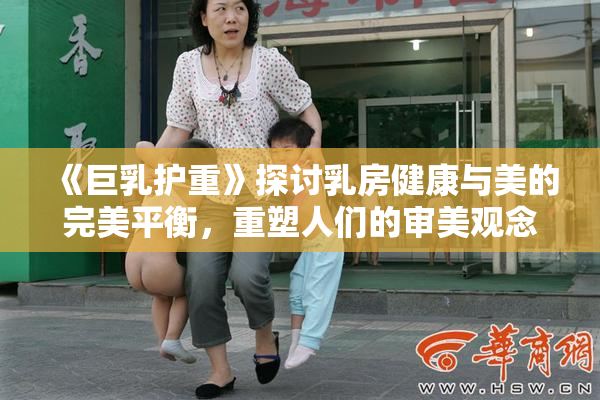 《巨乳护重》探讨乳房健康与美的完美平衡，重塑人们的审美观念