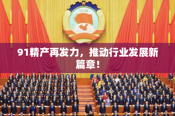 91精产再发力，推动行业发展新篇章！