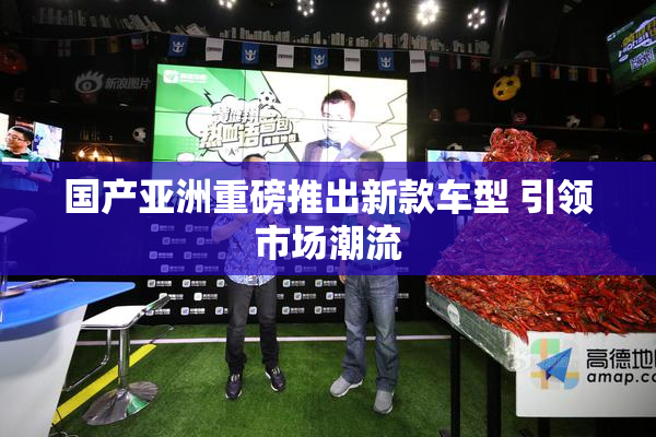 国产亚洲重磅推出新款车型 引领市场潮流