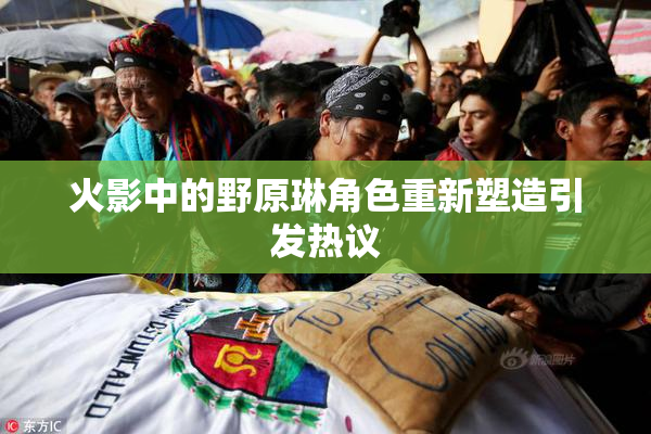 火影中的野原琳角色重新塑造引发热议