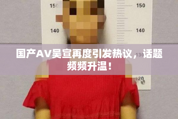 国产AV吴宣再度引发热议，话题频频升温！