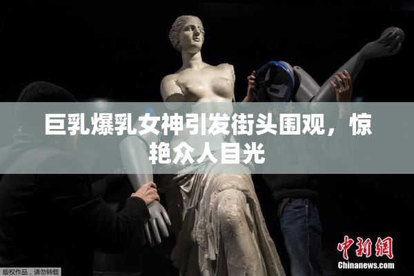 巨乳爆乳女神引发街头围观，惊艳众人目光