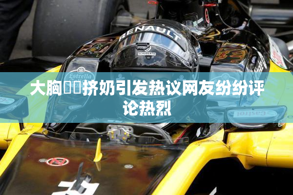 大胸❌‌挤奶引发热议网友纷纷评论热烈