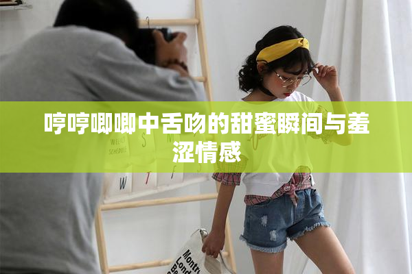 哼哼唧唧中舌吻的甜蜜瞬间与羞涩情感