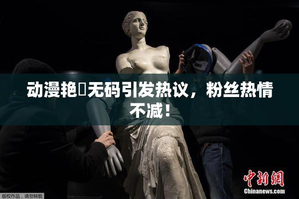 动漫艳鉧无码引发热议，粉丝热情不减！