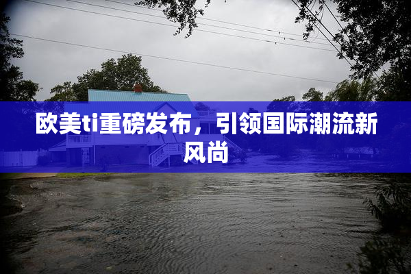 欧美ti重磅发布，引领国际潮流新风尚