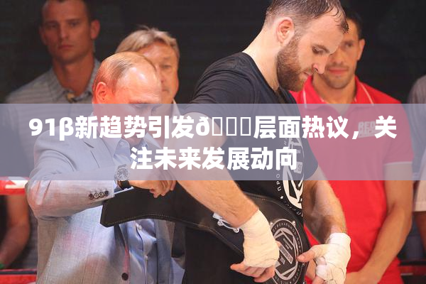 91β新趋势引发🔞层面热议，关注未来发展动向