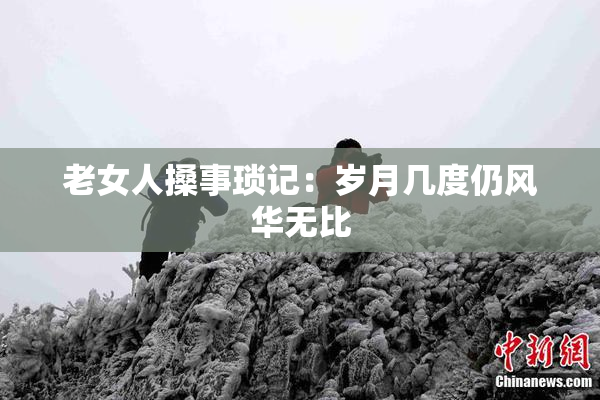 老女人搡事琐记：岁月几度仍风华无比