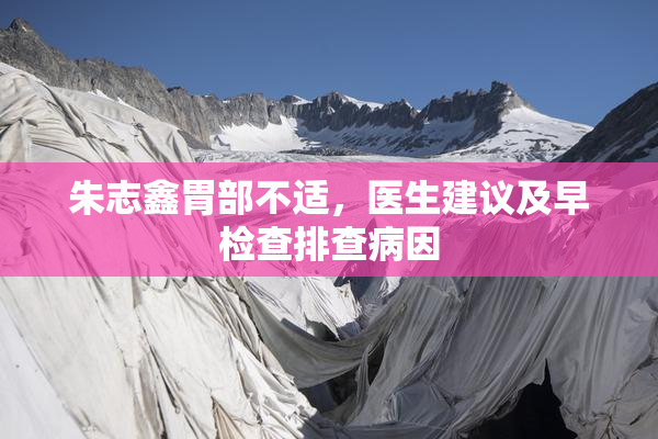 朱志鑫胃部不适，医生建议及早检查排查病因