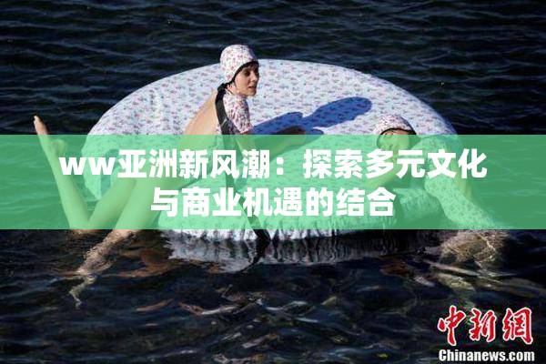 ww亚洲新风潮：探索多元文化与商业机遇的结合
