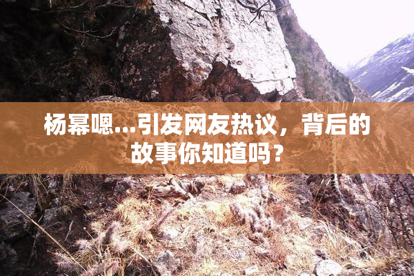 杨幂嗯...引发网友热议，背后的故事你知道吗？