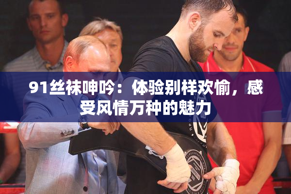91丝袜呻吟：体验别样欢愉，感受风情万种的魅力