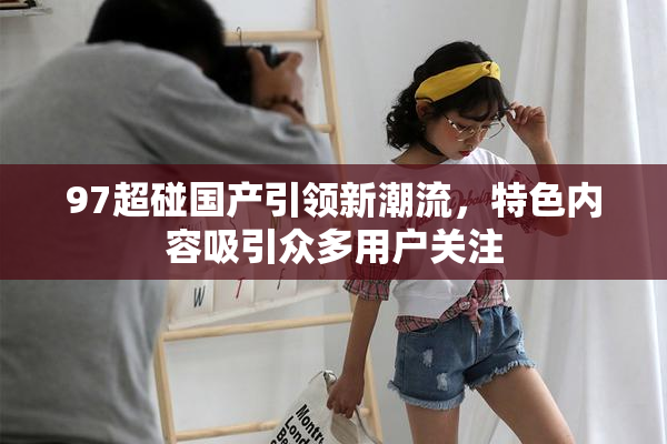97超碰国产引领新潮流，特色内容吸引众多用户关注