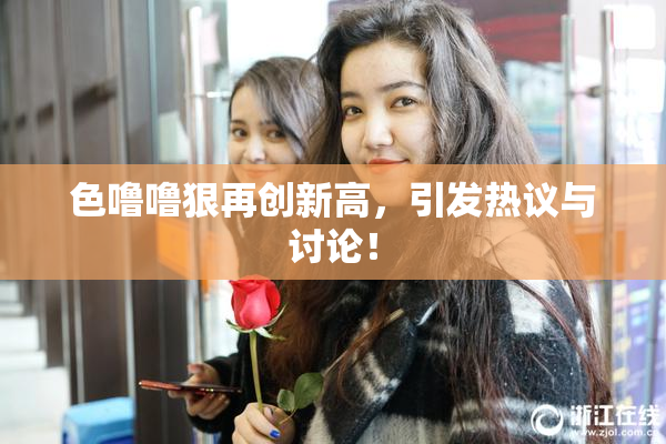 色噜噜狠再创新高，引发热议与讨论！