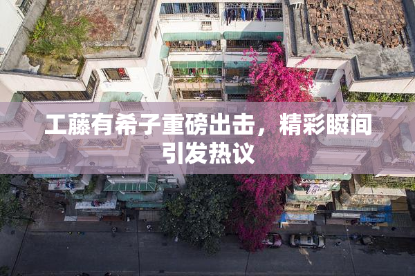 工藤有希子重磅出击，精彩瞬间引发热议