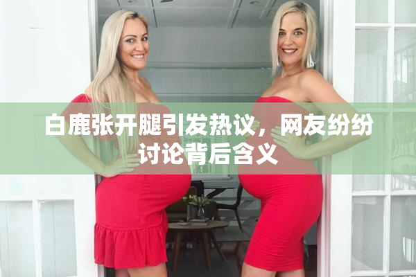 白鹿张开腿引发热议，网友纷纷讨论背后含义