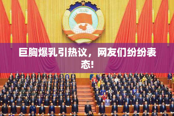 巨胸爆乳引热议，网友们纷纷表态!